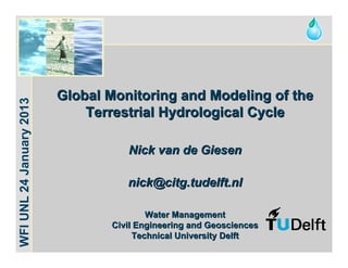 Water for Food




                          Global Monitoring and Modeling of the
WFI UNL 24 January 2013




                              Terrestrial Hydrological Cycle

                                     Nick van de Giesen

                                     nick@citg.tudelft.nl

                                          Water Management
                                  Civil Engineering and Geosciences
                                       Technical University Delft
 