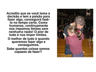 Acredito que se você toma a
decisão e tem a paixão para
fazer algo, conseguirá fazê-
   lo no tempo certo. Como
  humanos, continuamente
 nos impomos limites sem
 nenhuma razão! O pior de
  tudo é nos impor limites.
 O melhor de tudo é quando
     queremos fazer algo e
         conseguimos.
Sabe quantas coisas somos
      capazes de fazer?
 
