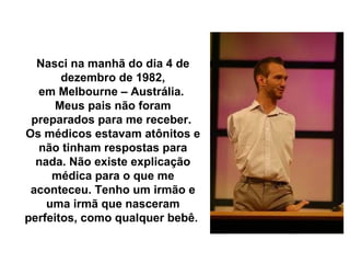 Nasci na manhã do dia 4 de
       dezembro de 1982,
  em Melbourne – Austrália.
      Meus pais não foram
 preparados para me receber.
Os médicos estavam atônitos e
  não tinham respostas para
  nada. Não existe explicação
     médica para o que me
 aconteceu. Tenho um irmão e
    uma irmã que nasceram
perfeitos, como qualquer bebê.
 