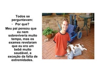 Todos se
   perguntavam:
   - Por que?
Meu pai pensou que
       eu nem
 sobreviveria muito
   tempo, mas os
 exames revelaram
   que eu era um
     bebê muito
     saudável, a
 exceção da falta de
   extremidades.
 