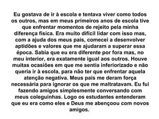 Eu gostava de ir à escola e tentava viver como todos
os outros, mas em meus primeiros anos de escola tive
     que enfrentar momentos de rejeito pela minha
 diferença física. Era muito difícil lidar com isso mas,
 com a ajuda dos meus pais, comecei a desenvolver
 aptidões e valores que me ajudaram a superar essa
  época. Sabia que eu era diferente por fora mas, no
 meu interior, era exatamente igual aos outros. Houve
muitas ocasiões em que me sentia inferiorizado e não
 queria ir à escola, para não ter que enfrentar aquela
      atenção negativa. Meus pais me deram força
necessária para ignorar os que me maltratavam. Eu fui
   fazendo amigos simplesmente conversando com
 meus coleguinhas. Logo os estudantes entenderam
que eu era como eles e Deus me abençoou com novos
                        amigos.
 