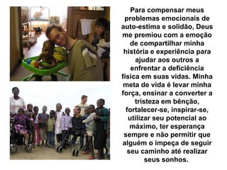 Para compensar meus
 problemas emocionais de
auto-estima e solidão, Deus
me premiou com a emoção
    de compartilhar minha
 história e experiência para
     ajudar aos outros a
    enfrentar a deficiência
física em suas vidas. Minha
 meta de vida é levar minha
força, ensinar a converter a
     tristeza em bênção,
  fortalecer-se, inspirar-se,
   utilizar seu potencial ao
   máximo, ter esperança
 sempre e não permitir que
alguém o impeça de seguir
  seu caminho até realizar
         seus sonhos.
 