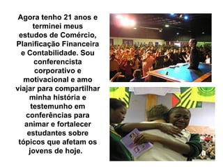 Agora tenho 21 anos e
      terminei meus
 estudos de Comércio,
Planificação Financeira
  e Contabilidade. Sou
      conferencista
       corporativo e
   motivacional e amo
viajar para compartilhar
     minha história e
     testemunho em
   conferências para
   animar e fortalecer
    estudantes sobre
 tópicos que afetam os
    jovens de hoje.
 