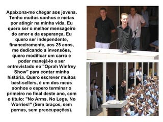 Apaixona-me chegar aos jovens.
 Tenho muitos sonhos e metas
  por atingir na minha vida. Eu
quero ser o melhor mensageiro
   do amor e da esperança. Eu
     quero ser independente,
 financeiramente, aos 25 anos,
   me dedicando a invensões,
   quero modificar um carro e
      poder manejá-lo e ser
entrevistado no "Oprah Winfrey
    Show" para contar minha
história. Quero escrever muitos
  best-sellers, é um dos meus
   sonhos e espero terminar o
primeiro no final deste ano, com
o título: "No Arms, No Legs, No
  Worries!" (Sem braços, sem
  pernas, sem preocupações).
 