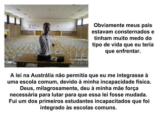 Obviamente meus pais
                                estavam consternados e
                                 tinham muito medo do
                                tipo de vida que eu teria
                                     que enfrentar.



 A lei na Austrália não permitia que eu me integrasse à
uma escola comum, devido à minha incapacidade física.
     Deus, milagrosamente, deu à minha mãe força
 necessária para lutar para que essa lei fosse mudada.
 Fui um dos primeiros estudantes incapacitados que foi
             integrado às escolas comuns.
 