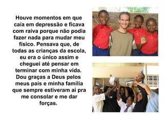 Houve momentos em que
 caía em depressão e ficava
com raiva porque não podia
 fazer nada para mudar meu
    físico. Pensava que, de
todas as crianças da escola,
    eu era o único assim e
    cheguei até pensar em
  terminar com minha vida.
  Dou graças a Deus pelos
  meus pais e minha família
que sempre estiveram aí pra
     me consolar e me dar
             forças.
 