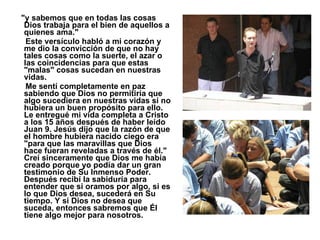 "y sabemos que en todas las cosas Dios trabaja para el bien de aquellos a quienes ama."  Este versículo habló a mi corazón y me dio la convicción de que no hay tales cosas como la suerte, el azar o las coincidencias para que estas "malas" cosas sucedan en nuestras vidas.  Me sentí completamente en paz sabiendo que Dios no permitiría que algo sucediera en nuestras vidas si no hubiera un buen propósito para ello. Le entregué mi vida completa a Cristo a los 15 años después de haber leído Juan 9. Jesús dijo que la razón de que el hombre hubiera nacido ciego era "para que las maravillas que Dios hace fueran reveladas a través de él." Creí sinceramente que Dios me había creado porque yo podía dar un gran testimonio de Su Inmenso Poder. Después recibí la sabiduría para entender que si oramos por algo, si es lo que Dios desea, sucederá en Su tiempo. Y si Dios no desea que suceda, entonces sabremos que Él tiene algo mejor para nosotros.   