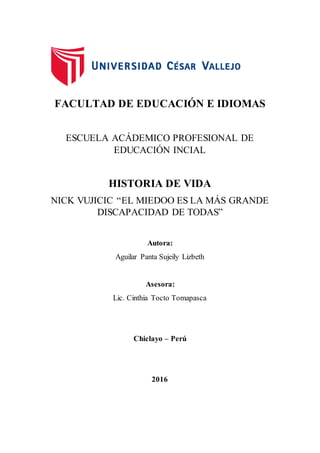 FACULTAD DE EDUCACIÓN E IDIOMAS
ESCUELA ACÁDEMICO PROFESIONAL DE
EDUCACIÓN INCIAL
HISTORIA DE VIDA
NICK VUJICIC “EL MIEDOO ES LA MÁS GRANDE
DISCAPACIDAD DE TODAS”
Autora:
Aguilar Panta Sujeily Lizbeth
Asesora:
Lic. Cinthia Tocto Tomapasca
Chiclayo – Perú
2016
 