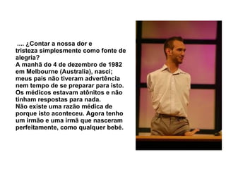   .... ¿Contar a nossa dor e tristeza simplesmente como fonte de alegria?  A manhã do 4 de dezembro de 1982 em Melbourne (Australia), nasci; meus pais não tiveram advertência nem tempo de se preparar para isto.  Os médicos estavam atônitos e não tinham respostas para nada.  Não existe uma razão médica de porque isto aconteceu. Agora tenho um irmão e uma irmã que nasceram perfeitamente, como qualquer bebé.   