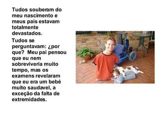 Tudos souberam do meu nascimento e meus pais estavam totalmente devastados.  Tudos se perguntavam: ¿por que?  Meu pai pensou que eu nem sobreviveria muito tempo, mas os examens revelaram que eu era um bebé muito saudavel, a exceção da falta de extremidades.   