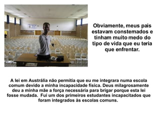 Obviamente, meus pais estavam consternados e tinham muito medo do tipo de vida que eu teria que enfrentar. A lei em Austrália não permitia que eu me integrara numa escola comum devido a minha incapacidade física. Deus milagrosamente deu a minha mãe a força necessária para brigar porque esta lei fosse mudada.  Fui um dos primeiros estudantes incapacitados que foram integrados às escolas comuns.   