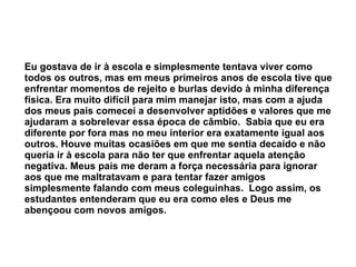 Eu gostava de ir à escola e simplesmente tentava viver como todos os outros, mas em meus primeiros anos de escola tive que enfrentar momentos de rejeito e burlas devido à minha diferença física. Era muito difícil para mim manejar isto, mas com a ajuda dos meus pais comecei a desenvolver aptidões e valores que me ajudaram a sobrelevar essa época de câmbio.  Sabia que eu era diferente por fora mas no meu interior era exatamente igual aos outros. Houve muitas ocasiões em que me sentia decaído e não queria ir à escola para não ter que enfrentar aquela atenção negativa. Meus pais me deram a força necessária para ignorar aos que me maltratavam e para tentar fazer amigos simplesmente falando com meus coleguinhas.  Logo assim, os estudantes entenderam que eu era como eles e Deus me abençoou com novos amigos.   