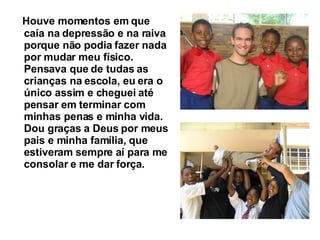 Houve momentos em que caía na depressão e na raiva porque não podia fazer nada por mudar meu físico. Pensava que de tudas as crianças na escola, eu era o único assim e cheguei até pensar em terminar com minhas penas e minha vida.  Dou graças a Deus por meus pais e minha família, que estiveram sempre aí para me consolar e me dar força.   