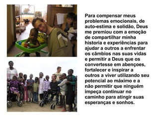 Para compensar meus problemas emocionais, de auto-estima e solidão, Deus me premiou com a emoção de compartilhar minha historia e experiências para ajudar a outros a enfrentar os câmbios nas suas vidas e permitir a Deus que os convertesse em abençoes, fortalecer e inspirar a outros a viver utilizando seu potencial ao máximo e a não permitir que ninguém  impeça continuar no caminho para atingir suas esperanças e sonhos.   