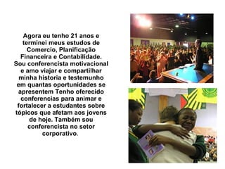 Agora eu tenho 21 anos e terminei meus estudos de Comercio, Planificação Financeira e Contabilidade. Sou conferencista motivacional e amo viajar e compartilhar minha historia e testemunho em quantas oportunidades se apresentem Tenho oferecido conferencias para animar e fortalecer a estudantes sobre tópicos que afetam aos jovens de hoje. Também sou conferencista no setor corporativo .  
