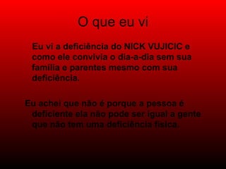 O que eu vi Eu vi a deficiência do NICK VUJICIC e como ele convivia o dia-a-dia sem sua família e parentes mesmo com sua deficiência. Eu achei que não é porque a pessoa é deficiente ela não pode ser igual a gente que não tem uma deficiência física.