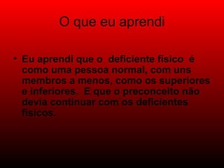 O que eu aprendi Eu aprendi que o deficiente físico é como uma pessoa normal, com uns membros a menos, como os superiores e inferiores. E que o preconceito não devia continuar com os deficientes físicos.