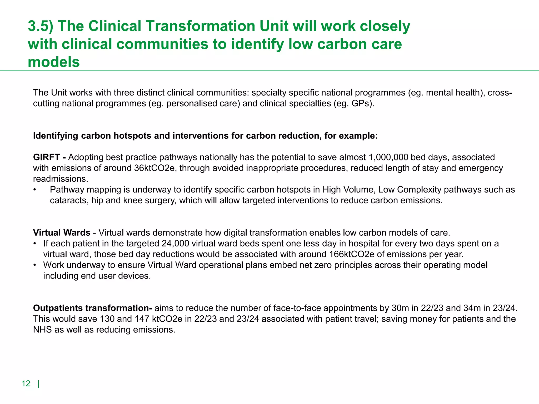 For a Greener NHS
12 |
3.5) The Clinical Transformation Unit will work closely
with clinical communities to identify low carbon care
models
The Unit works with three distinct clinical communities: specialty specific national programmes (eg. mental health), cross-
cutting national programmes (eg. personalised care) and clinical specialties (eg. GPs).
Identifying carbon hotspots and interventions for carbon reduction, for example:
GIRFT - Adopting best practice pathways nationally has the potential to save almost 1,000,000 bed days, associated
with emissions of around 36ktCO2e, through avoided inappropriate procedures, reduced length of stay and emergency
readmissions.
• Pathway mapping is underway to identify specific carbon hotspots in High Volume, Low Complexity pathways such as
cataracts, hip and knee surgery, which will allow targeted interventions to reduce carbon emissions.
Virtual Wards - Virtual wards demonstrate how digital transformation enables low carbon models of care.
• If each patient in the targeted 24,000 virtual ward beds spent one less day in hospital for every two days spent on a
virtual ward, those bed day reductions would be associated with around 166ktCO2e of emissions per year.
• Work underway to ensure Virtual Ward operational plans embed net zero principles across their operating model
including end user devices.
Outpatients transformation- aims to reduce the number of face-to-face appointments by 30m in 22/23 and 34m in 23/24.
This would save 130 and 147 ktCO2e in 22/23 and 23/24 associated with patient travel; saving money for patients and the
NHS as well as reducing emissions.
 