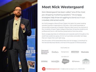 NickWestergaard.com | nick@branddrivendigital.com | 319.325.0921
Meet Nick Westergaard
Nick Westergaard has been called “one of the most  
jaw-dropping marketing speakers.” His scrappy
strategies help those struggling to stand out in our
crowded, distracted world.
As Chief Strategist at Brand Driven Digital, he’s spent his career building
standout brands at organizations of all sizes—from small businesses to
Fortune 500 companies to President Obama’s Jobs Council. As a lecturer at
the University of Iowa’s Tippie College of Business, he teaches students and
professionals how to craft standout presentations that drive action.
Nick’s scrappy keynotes at conferences and corporate events throughout the
world have audiences saying "ah-ha” as he provides actionable next steps
that can impact their work right away.
He’s the author of the books Brand Now and Get Scrappy, a contributor to
the Harvard Business Review, and host of the popular On Brand podcast.
FEATURED IN
AS SEEN AT
 