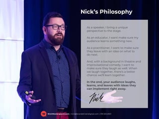 NickWestergaard.com | nick@branddrivendigital.com | 319.325.0921
As a speaker, I bring a unique
perspective to the stage.
As an educator, I want make sure my
audience learns something new.
As a practitioner, I want to make sure
they leave with an idea on what to  
do next.
And, with a background in theatre and
improvisational comedy, I want to
make sure they laugh as well. When
we laugh together, there’s a better
chance we’ll learn together.
In the end, your audience laughs,
learns, and leaves with ideas they
can implement right away.
Nick’s Philosophy
 