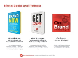 NickWestergaard.com | nick@branddrivendigital.com | 319.325.0921
Nick’s Books and Podcast
Brand Now: 
How to Stand Out in a  
Crowded, Distracted World
“The quintessential guide  
to modern branding. A must-read  
for every company, at any size!” 
– Jay Baer, Author of Talk Triggers
“This book will help you take your  
marketing to the next level without  
having to increase your budget a dollar.” 
— Inc.
Get Scrappy: 
Smarter Digital Marketing  
for Businesses Big and Small
On Brand 
with Nick Westergaard
Named a top marketing podcast  
by Branding Strategy Insider,  
BranditGlobal, and BrandFolder
 