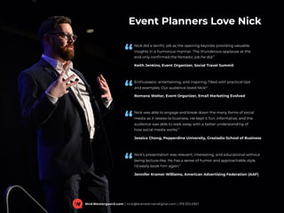 Event Planners Love Nick
Nick did a terriﬁc job as the opening keynote providing valuable
insights in a humorous manner. The thunderous applause at the  
end only conﬁrmed the fantastic job he did.”
Keith Jenkins, Event Organizer, Social Travel Summit
Enthusiastic, entertaining, and inspiring, ﬁlled with practical tips  
and examples. Our audience loved Nick!"
Romana Walter, Event Organizer, Email Marketing Evolved
Nick was able to engage and break down the many forms of social
media as it relates to business. He kept it fun, informative, and the
audience was able to walk away with a better understanding of  
how social media works.”
Jessica Cheng, Pepperdine University, Graziadio School of Business
Nick’s presentation was relevant, interesting, and educational without
being lecture-like. He has a sense of humor and approachable style.  
I’d easily book him again.”
Jennifer Kramer Williams, American Advertising Federation (AAF)
“
“
“
“
NickWestergaard.com | nick@branddrivendigital.com | 319.325.0921
 