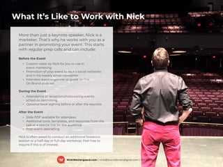 What It’s Like to Work with Nick
NickWestergaard.com | nick@branddrivendigital.com | 319.325.0921
More than just a keynote speaker, Nick is a
marketer. That’s why he works with you as a
partner in promoting your event. This starts
with regular prep calls and can include:
Before the Event
‣ Custom video by Nick for you to use in  
event marketing
‣ Promotion of your event to Nick's social networks  
and in his weekly email newsletter
‣ Interview event organizer or guest on the  
On Brand podcast
During the Event
‣ Attendance at receptions/networking events  
schedule permitting
‣ Optional book signing before or after the keynote
After the Event
‣ Slide PDF available for attendees
‣ Additional tools, templates, and resources from the
talk at a special link for the audience
‣ Post-event debrieﬁng
Nick is often asked to conduct an additional breakout
session or a half-day or full-day workshop. Feel free to
inquire if this is of interest.
 