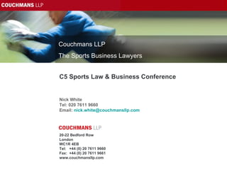 C5 Sports Law & Business Conference Nick White Tel: 020 7611 9660 Email:  [email_address]   20-22 Bedford Row London WC1R 4EB Tel:  +44 (0) 20 7611 9660 Fax:  +44 (0) 20 7611 9661 www.couchmansllp.com Couchmans LLP The Sports Business Lawyers 