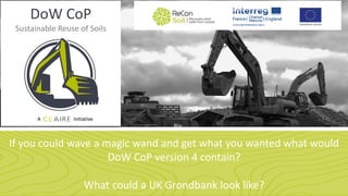 DoW CoP
Sustainable Reuse of Soils
A Initiative
If you could wave a magic wand and get what you wanted what would
DoW CoP version 4 contain?
What could a UK Grondbank look like?
 