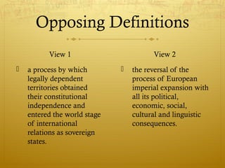 Opposing Definitions
View 1
 a process by which
legally dependent
territories obtained
their constitutional
independence and
entered the world stage
of international
relations as sovereign
states.
View 2
 the reversal of the
process of European
imperial expansion with
all its political,
economic, social,
cultural and linguistic
consequences.
 