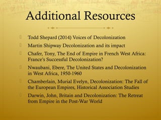 Additional Resources
 Todd Shepard (2014) Voices of Decolonization
 Martin Shipway Decolonization and its impact
 Chafer, Tony, The End of Empire in French West Africa:
France’s Successful Decolonization?
 Nwaubani, Ebere, The United States and Decolonization
in West Africa, 1950-1960
 Chamberlain, Murial Evelyn, Decolonization: The Fall of
the European Empires, Historical Association Studies
 Darwin, John, Britain and Decolonization: The Retreat
from Empire in the Post-War World
 
