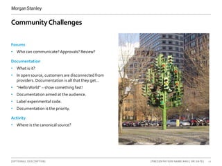 [OPTIONAL DESCRIPTOR] 10[PRESENTATION NAME AND | OR DATE]
CommunityChallenges
Forums
• Who can communicate?Approvals? Review?
Documentation
• What is it?
• In open source, customers are disconnected from
providers. Documentation is all that they get…
• “HelloWorld” – show something fast!
• Documentation aimed at the audience.
• Label experimental code.
• Documentation is the priority.
Activity
• Where is the canonical source?
 