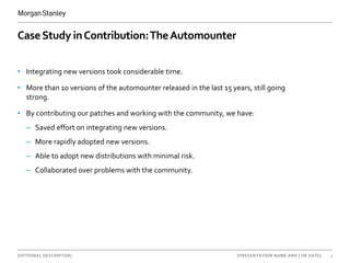 [OPTIONAL DESCRIPTOR] 3[PRESENTATION NAME AND | OR DATE]
CaseStudy inContribution:TheAutomounter
• Integrating new versions took considerable time.
• More than 10 versions of the automounter released in the last 15 years, still going
strong.
• By contributing our patches and working with the community, we have:
– Saved effort on integrating new versions.
– More rapidly adopted new versions.
– Able to adopt new distributions with minimal risk.
– Collaborated over problems with the community.
 