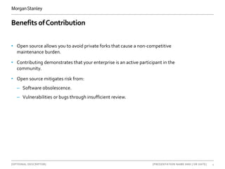 [OPTIONAL DESCRIPTOR] 4[PRESENTATION NAME AND | OR DATE]
Benefits ofContribution
• Open source allows you to avoid private forks that cause a non-competitive
maintenance burden.
• Contributing demonstrates that your enterprise is an active participant in the
community.
• Open source mitigates risk from:
– Software obsolescence.
– Vulnerabilities or bugs through insufficient review.
 