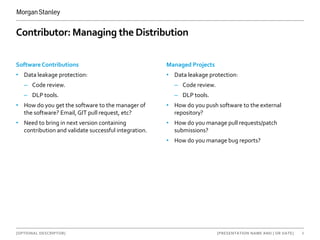[OPTIONAL DESCRIPTOR] 6[PRESENTATION NAME AND | OR DATE]
Contributor: Managing the Distribution
Software Contributions
• Data leakage protection:
– Code review.
– DLP tools.
• How do you get the software to the manager of
the software? Email, GIT pull request, etc?
• Need to bring in next version containing
contribution and validate successful integration.
Managed Projects
• Data leakage protection:
– Code review.
– DLP tools.
• How do you push software to the external
repository?
• How do you manage pull requests/patch
submissions?
• How do you manage bug reports?
 