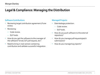 [OPTIONAL DESCRIPTOR] 7[PRESENTATION NAME AND | OR DATE]
Legal &Compliance: Managing the Distribution
Software Contributions
• Reviewing target contribution agreement (if one
exists).
• Reviewing:
– Code review.
– DLP tools.
• How do you get the software to the manager of
the software? Email, GIT pull request, etc?
• Need to bring in next version containing
contribution and validate successful integration.
Managed Projects
• Data leakage protection:
– Code review.
– DLP tools.
• How do you push software to the external
repository?
• How do you manage pull requests/patch
submissions?
• How do you manage bug reports?
 
