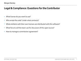 [OPTIONAL DESCRIPTOR] 8[PRESENTATION NAME AND | OR DATE]
Legal &Compliance:Questions for theContributor
• What license do you want to use?
• Who wrote the code? Under what contracts?
• What artefacts with their own licenses are distributed with this software?
• What forums will the team use for discussion of this open source?
• How to manage a contribution agreement?
 
