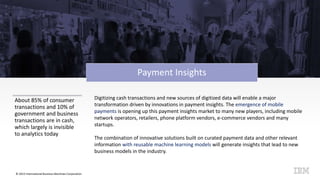 © 2015 International Business Machines Corporation
Payment Insights
About 85% of consumer
transactions and 10% of
government and business
transactions are in cash,
which largely is invisible
to analytics today
Digitizing cash transactions and new sources of digitized data will enable a major
transformation driven by innovations in payment insights. The emergence of mobile
payments is opening up this payment insights market to many new players, including mobile
network operators, retailers, phone platform vendors, e-commerce vendors and many
startups.
The combination of innovative solutions built on curated payment data and other relevant
information with reusable machine learning models will generate insights that lead to new
business models in the industry.
 