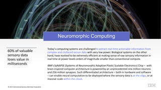 © 2015 International Business Machines Corporation
Neuromorphic Computing
60% of valuable
sensory data
loses value in
milliseconds
Today’s computing systems are challenged to extract real-time actionable information from
complex and cluttered sensor data with very low power. Biological systems on the other
hand, have evolved to be extremely efficient at making sense of raw sensory information in
real time at power levels orders of magnitude smaller than conventional compute.
IBM’s SyNAPSE (Systems of Neuromorphic Adaptive Plastic Scalable Electronics) Chip – with
brain-inspired computer architecture is powered by an unprecedented one million neurons
and 256 million synapses. Such differentiated architecture – both in hardware and software
– can enable neural computation to be deployed where the sensory data is at the edge, or at
massive scale within the cloud.
 