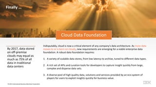 © 2015 International Business Machines Corporation
Cloud Data Foundation
By 2017, data stored
on off-premise
clouds may equal as
much as 75% of all
data in traditional
data centers
Indisputably, cloud is now a critical element of any company’s data architecture. As more data
moves to or is born on clouds, new requirements are emerging for a viable enterprise data
foundation. A robust data foundation requires:
1. A variety of scalable data stores, from low latency to archive, tuned to different data types.
2. A rich set of APIs and curation tools for developers to capture insight quickly from large,
complex and disperse data sets.
3. A diverse pool of high quality data, solutions and services provided by an eco-system of
players for users to exploit insights quickly for business value.
Finally …
 