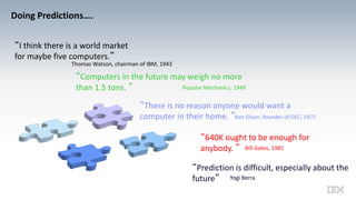 Doing Predictions….
“I think there is a world market
for maybe five computers.”
Thomas Watson, chairman of IBM, 1943
“Computers in the future may weigh no more
than 1.5 tons. ” Popular Mechanics, 1949
“There is no reason anyone would want a
computer in their home. ”Ken Olsen, founder of DEC, 1977
“640K ought to be enough for
anybody. ” Bill Gates, 1981
“Prediction is difficult, especially about the
future” Yogi Berra
 