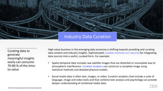© 2015 International Business Machines Corporation
Industry Data Curation
Curating data to
generate
meaningful insights
easily can consume
70-80 % of the time-
to-value
High-value business in the emerging data economy is shifting towards providing and curating
data content and industry insights. Sophisticated scalable methods are required for integrating
data sources into a useful, curated form. For example:
• Spatio-temporal data includes raw satellite images that are distorted or incomplete due to
atmospheric interference. Curation analytics can construct a complete image using
statistical methods and detailed physical models.
• Social media data is often text, images, or video. Curation analytics that include a suite of
language, image and video tools and that combine text analysis and psychology can provide
deeper understanding of combined media data.
 