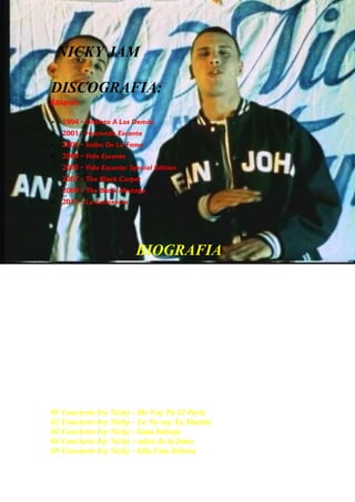 .   NICKY JAM

DISCOGRAFIA:
Álbumes

   1994 - Distinto A Los Demás
   2001 - Haciendo Escante
   2003 - Salón De La Fama
   2004 - Vida Escante
   2005 - Vida Escante: Special Edition
   2007 - The Black Carpet
   2009 - The Black Mixtape
   2011 - La Eminencia




                           BIOGRAFIA
Nicolás Rivera Caminero (Boston,Estados Unidos, 25 de
febrero de 1980), mejor conocido como Nicky Jam es un cantante
de reggaeton conocido por algunos éxitos como “Buscarte”, “Guayando”,
“Vive contigo”, “Tú y yo”, “Me Voy Pal Party”, "Yo no soy tu marido",
"Fiel a tu piel", "Va pasando el tiempo", "En la cama”, "Déjame amarte",
“Descontrol”, entre otros. Actualmente vive en la ciudad
de Medellín, Colombia.+

                          CONCIERTOS


01 Concierto Ivy Nicky - Me Voy Pa El Party
02 Concierto Ivy Nicky - Yo No soy Tu Marido
03 Concierto Ivy Nicky - Gata Salvaje
04 Concierto Ivy Nicky - salon de la fama
05 Concierto Ivy Nicky - Ella Esta Soltera
 