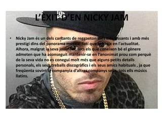 L’ÈXIT D’EN NICKY JAM 
• Nicky Jam és un dels cantants de reggaeton més interessants i amb més 
prestigi dins del panorama musical llatí que existeix en l'actualitat. 
Alhora, malgrat la seva joventut, tots els que coneixen bé el gènere 
admeten que ha aconseguit mantenir-se en l'anonimat prou com perquè 
de la seva vida no es conegui molt més que alguns petits detalls 
personals, els seus treballs discogràfics i els seus amics habituals , ja que 
freqüenta sovint la companyia d'altres companys seus, tots ells músics 
llatins. 
 