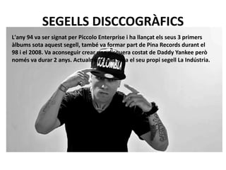 SEGELLS DISCCOGRÀFICS 
L'any 94 va ser signat per Piccolo Enterprise i ha llançat els seus 3 primers 
àlbums sota aquest segell, també va formar part de Pina Records durant el 
98 i el 2008. Va aconseguir crear una disquera costat de Daddy Yankee però 
només va durar 2 anys. Actualment està sota el seu propi segell La Indústria. 
