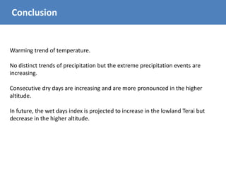 Conclusion
Warming trend of temperature.
No distinct trends of precipitation but the extreme precipitation events are
increasing.
Consecutive dry days are increasing and are more pronounced in the higher
altitude.
In future, the wet days index is projected to increase in the lowland Terai but
decrease in the higher altitude.
 