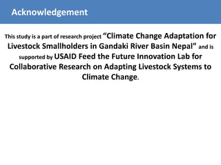 Acknowledgement
This study is a part of research project “Climate Change Adaptation for
Livestock Smallholders in Gandaki River Basin Nepal” and is
supported by USAID Feed the Future Innovation Lab for
Collaborative Research on Adapting Livestock Systems to
Climate Change.
 