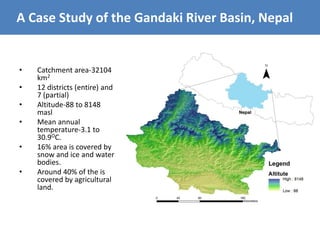 • Catchment area-32104
km2
• 12 districts (entire) and
7 (partial)
• Altitude-88 to 8148
masl
• Mean annual
temperature-3.1 to
30.9OC.
• 16% area is covered by
snow and ice and water
bodies.
• Around 40% of the is
covered by agricultural
land.
A Case Study of the Gandaki River Basin, Nepal
 