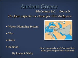 Ancient GreeceAncient Greece
The four aspects we chose for this study are:The four aspects we chose for this study are:
• Water: Plumbing System
• War
• Rules
• Religion http://www.gods-word-first.org/bible-
maps/greek-empire-bible-maps.html
By Lucas & Nicky
600 A.D.8th Century B.C.
 