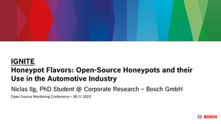 IGNITE
Honeypot Flavors: Open-Source Honeypots and their
Use in the Automotive Industry
Niclas Ilg, PhD Student @ Corporate Research – Bosch GmbH
Open Source Monitoring Conference – 08.11.2023
 